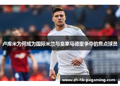 卢库米为何成为国际米兰与皇家马德里争夺的焦点球员 卢库米为何成为国际米兰与皇家马德里争夺的焦点球员