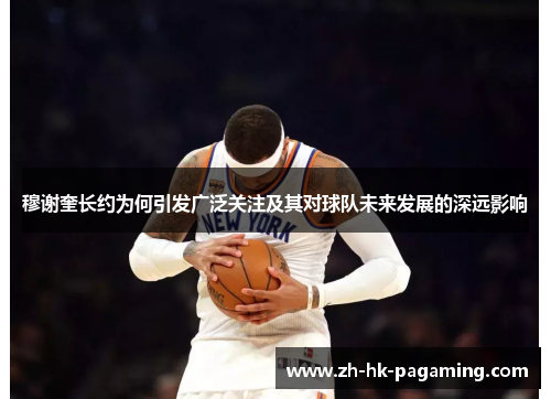 穆谢奎长约为何引发广泛关注及其对球队未来发展的深远影响