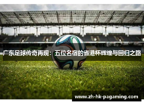 广东足球传奇再现:五位名宿的省港杯辉煌与回归之路 广东足球传奇再现:五位名宿的省港杯辉煌与回归之路