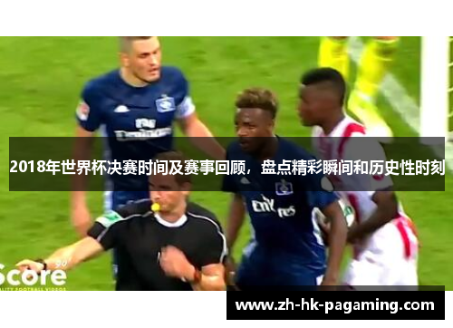 2018年世界杯决赛时间及赛事回顾,盘点精彩瞬间和历史性时刻 2018年世界杯决赛时间及赛事回顾,盘点精彩瞬间和历史性时刻