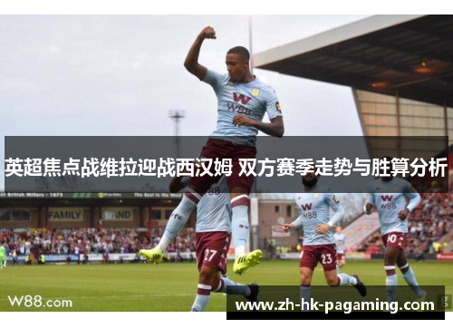 英超焦点战维拉迎战西汉姆 双方赛季走势与胜算分析