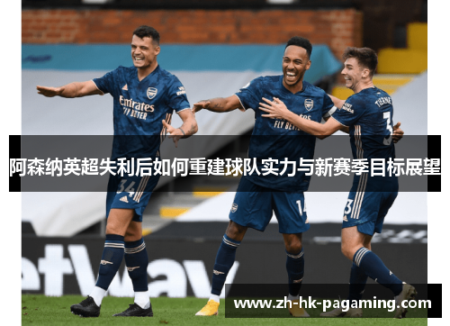 阿森纳英超失利后如何重建球队实力与新赛季目标展望 阿森纳英超失利后如何重建球队实力与新赛季目标展望