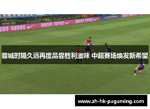 蓉城时隔久远再度品尝胜利滋味 中超赛场焕发新希望