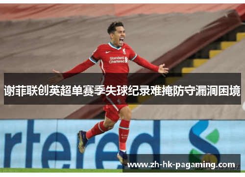 谢菲联创英超单赛季失球纪录难掩防守漏洞困境