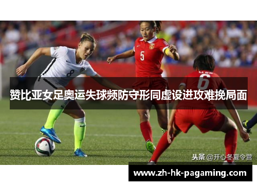 赞比亚女足奥运失球频防守形同虚设进攻难挽局面
